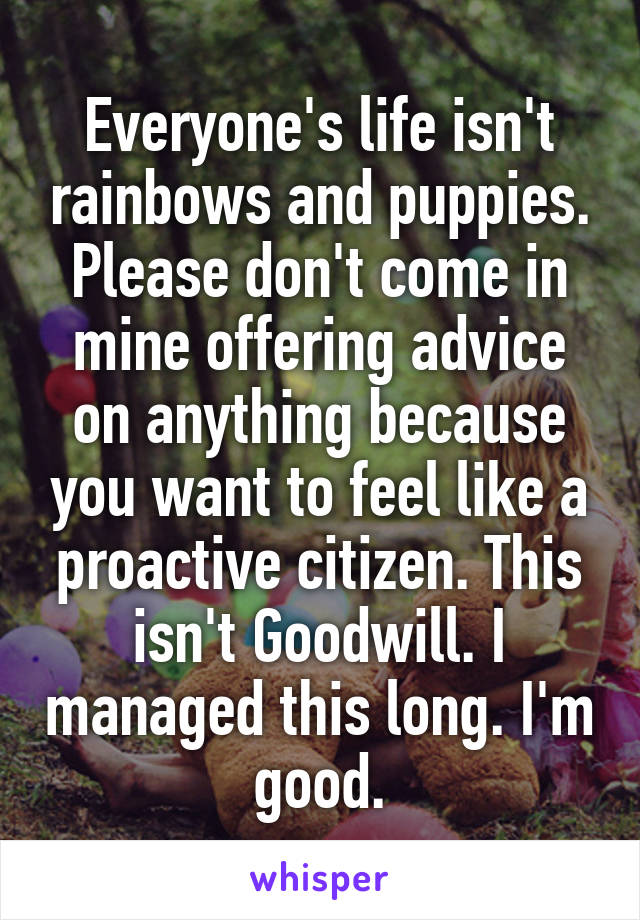 Everyone's life isn't rainbows and puppies. Please don't come in mine offering advice on anything because you want to feel like a proactive citizen. This isn't Goodwill. I managed this long. I'm good.