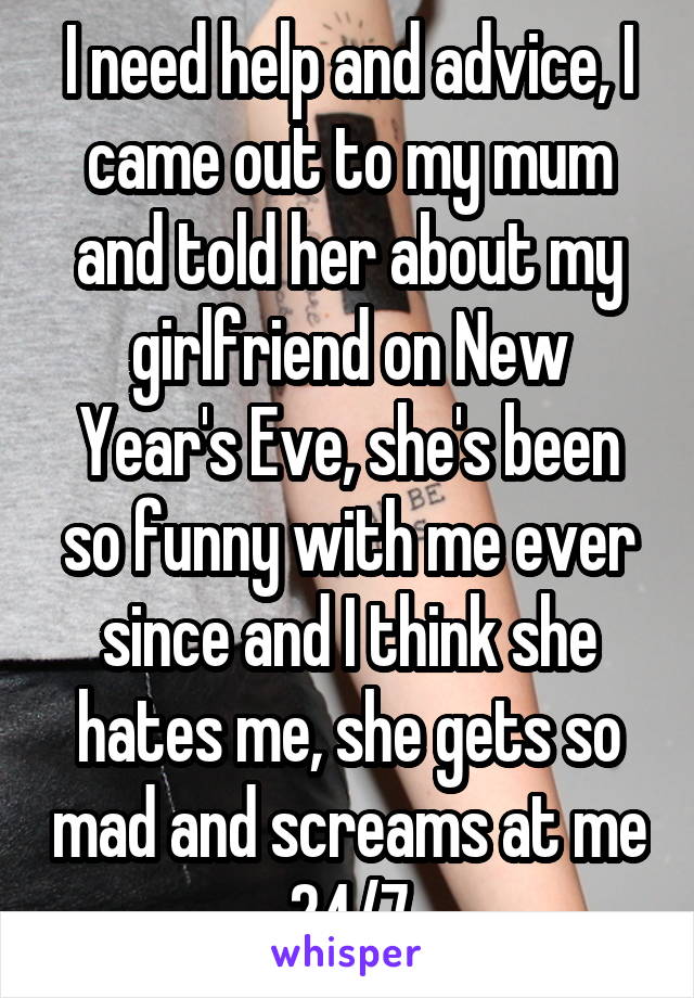 I need help and advice, I came out to my mum and told her about my girlfriend on New Year's Eve, she's been so funny with me ever since and I think she hates me, she gets so mad and screams at me 24/7