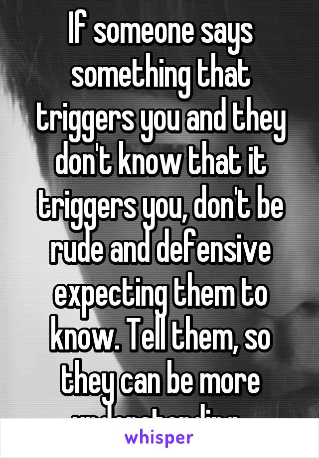 If someone says something that triggers you and they don't know that it triggers you, don't be rude and defensive expecting them to know. Tell them, so they can be more understanding. 