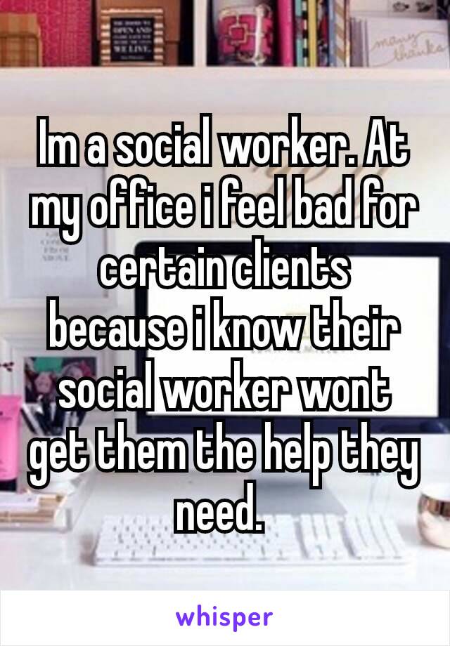 Im a social worker. At my office i feel bad for certain clients because i know their​ social worker wont get them the help they need. 