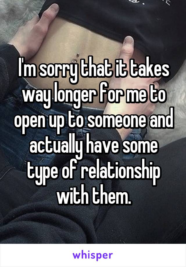 I'm sorry that it takes way longer for me to open up to someone and actually have some type of relationship with them.