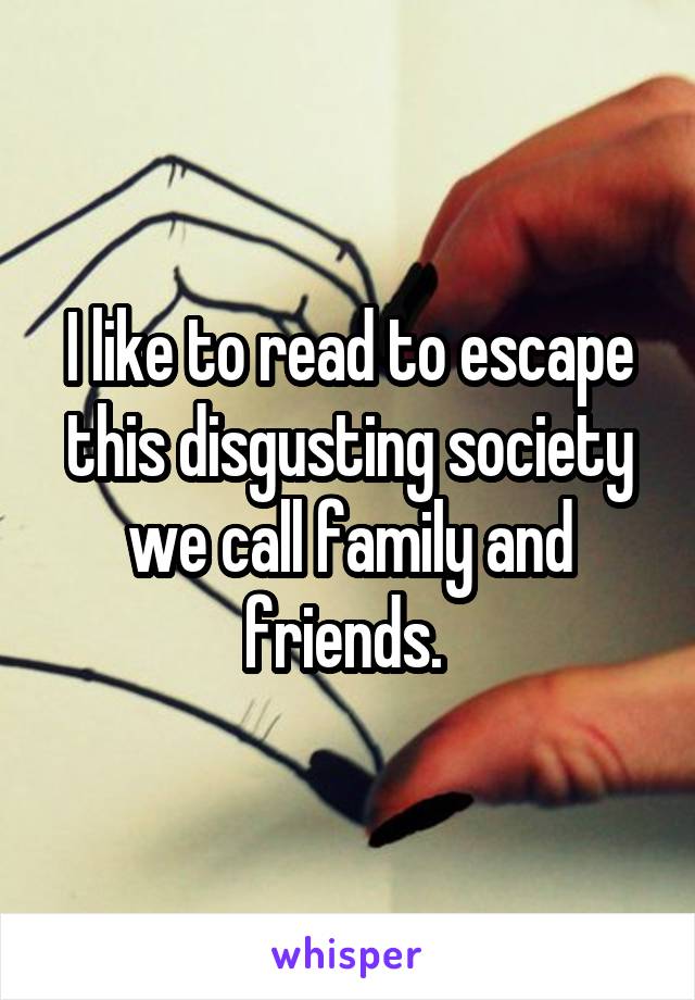 I like to read to escape this disgusting society we call family and friends. 