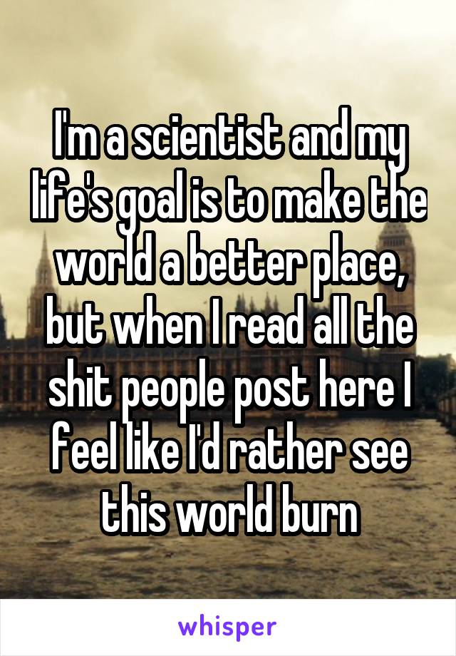 I'm a scientist and my life's goal is to make the world a better place, but when I read all the shit people post here I feel like I'd rather see this world burn