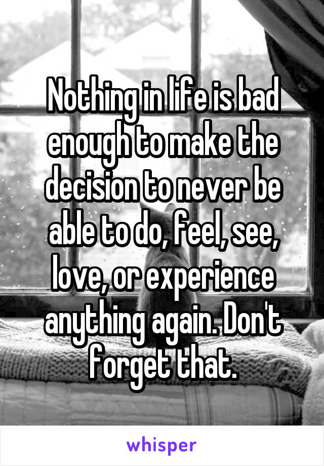 Nothing in life is bad enough to make the decision to never be able to do, feel, see, love, or experience anything again. Don't forget that.