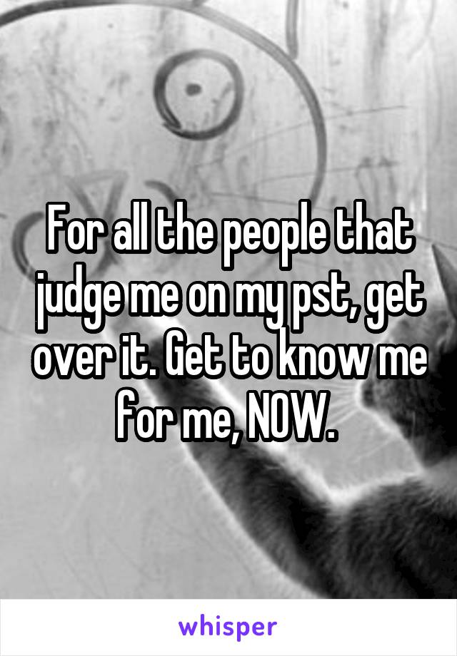 For all the people that judge me on my pst, get over it. Get to know me for me, NOW. 