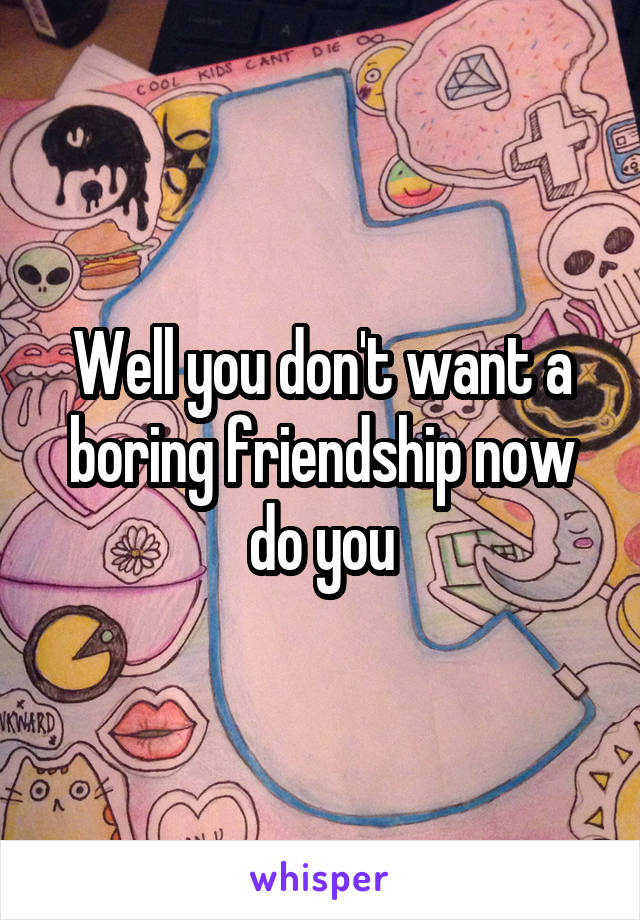 Well you don't want a boring friendship now do you
