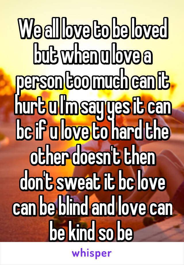 We all love to be loved but when u love a person too much can it hurt u I'm say yes it can bc if u love to hard the other doesn't then don't sweat it bc love can be blind and love can be kind so be 