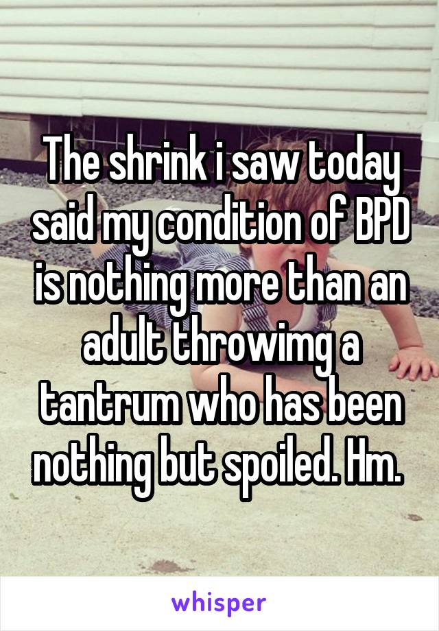 The shrink i saw today said my condition of BPD is nothing more than an adult throwimg a tantrum who has been nothing but spoiled. Hm. 