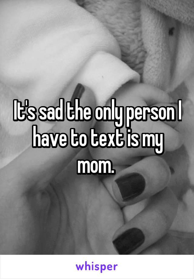 It's sad the only person I have to text is my mom. 