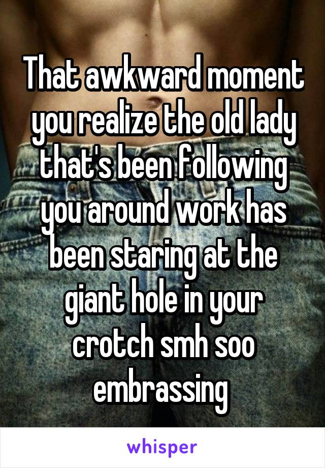 That awkward moment you realize the old lady that's been following you around work has been staring at the giant hole in your crotch smh soo embrassing 