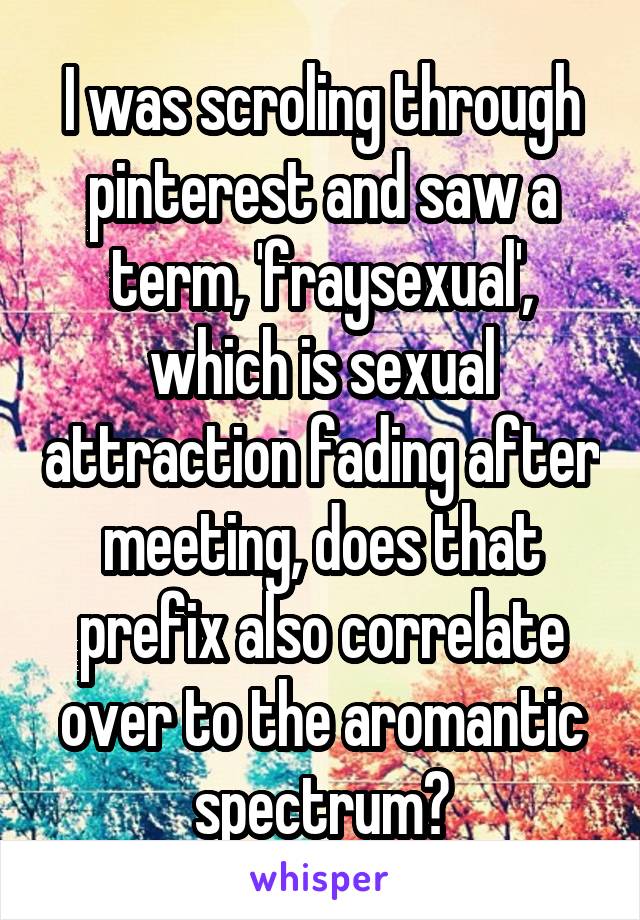 I was scroling through pinterest and saw a term, 'fraysexual', which is sexual attraction fading after meeting, does that prefix also correlate over to the aromantic spectrum?