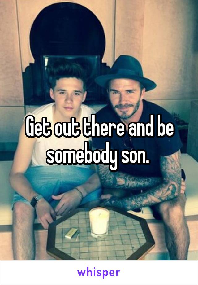 Get out there and be somebody son. 