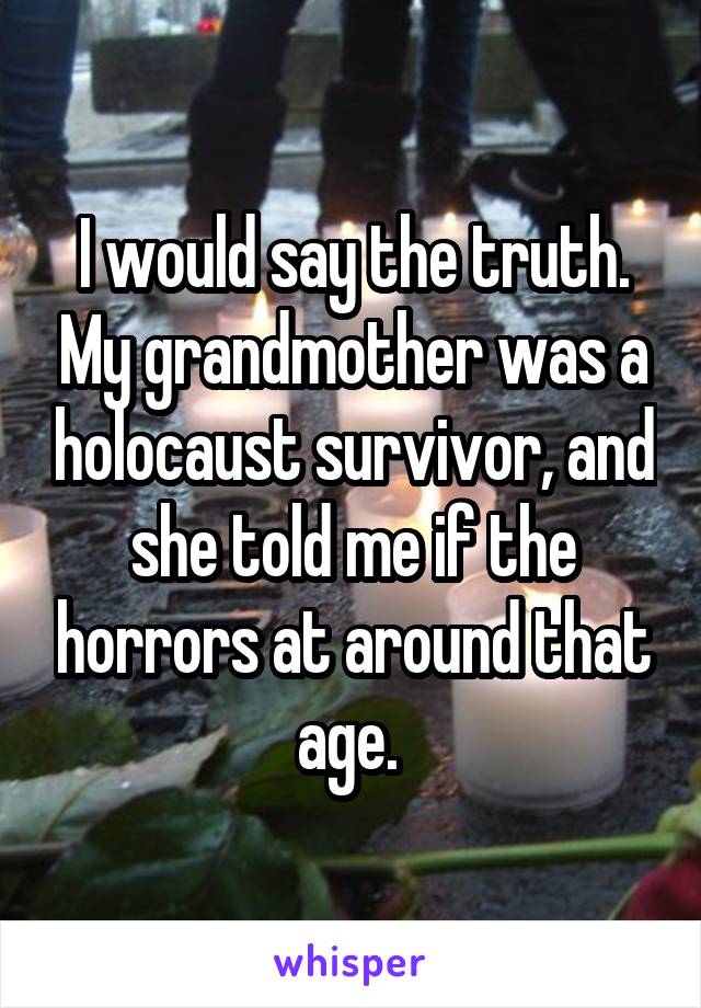 I would say the truth. My grandmother was a holocaust survivor, and she told me if the horrors at around that age. 