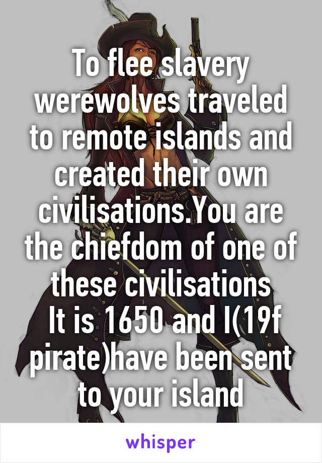 To flee slavery werewolves traveled to remote islands and created their own civilisations.You are the chiefdom of one of these civilisations
 It is 1650 and I(19f pirate)have been sent to your island