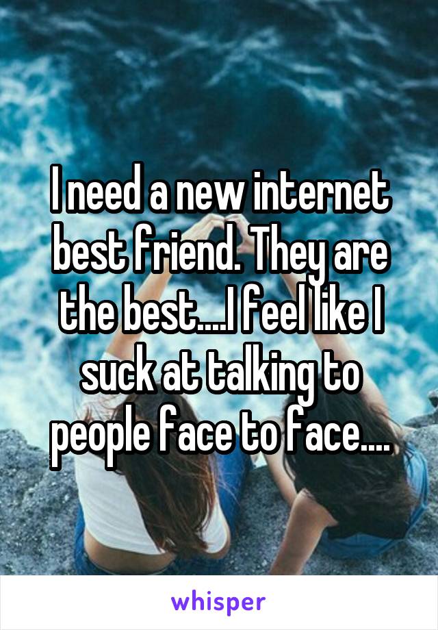 I need a new internet best friend. They are the best....I feel like I suck at talking to people face to face....