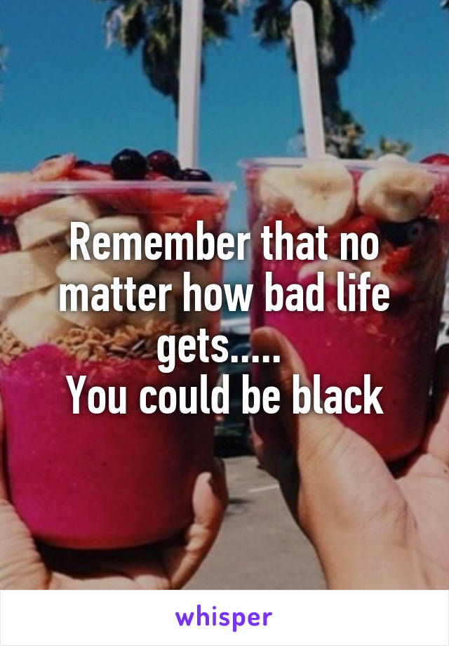 Remember that no matter how bad life gets..... 
You could be black