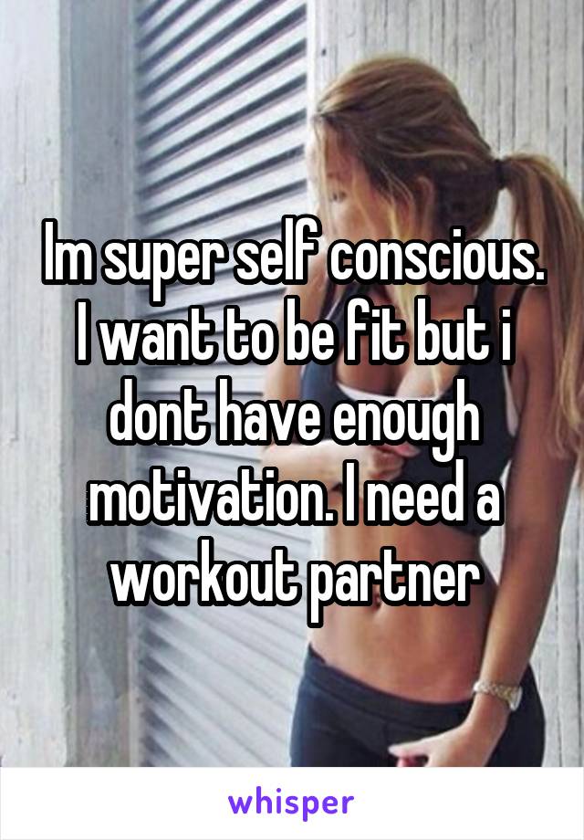 Im super self conscious. I want to be fit but i dont have enough motivation. I need a workout partner