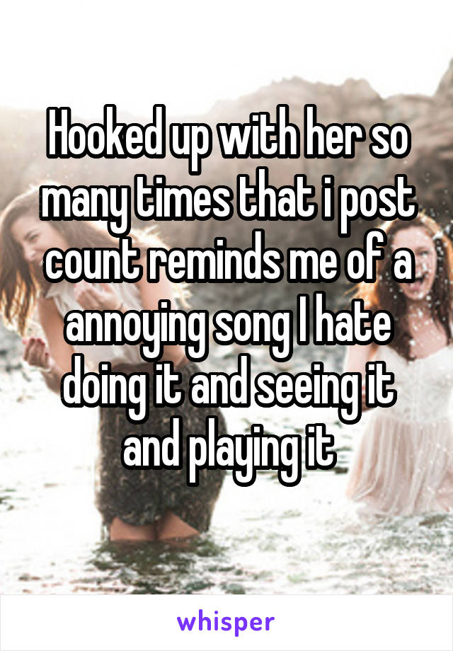 Hooked up with her so many times that i post count reminds me of a annoying song I hate doing it and seeing it and playing it
