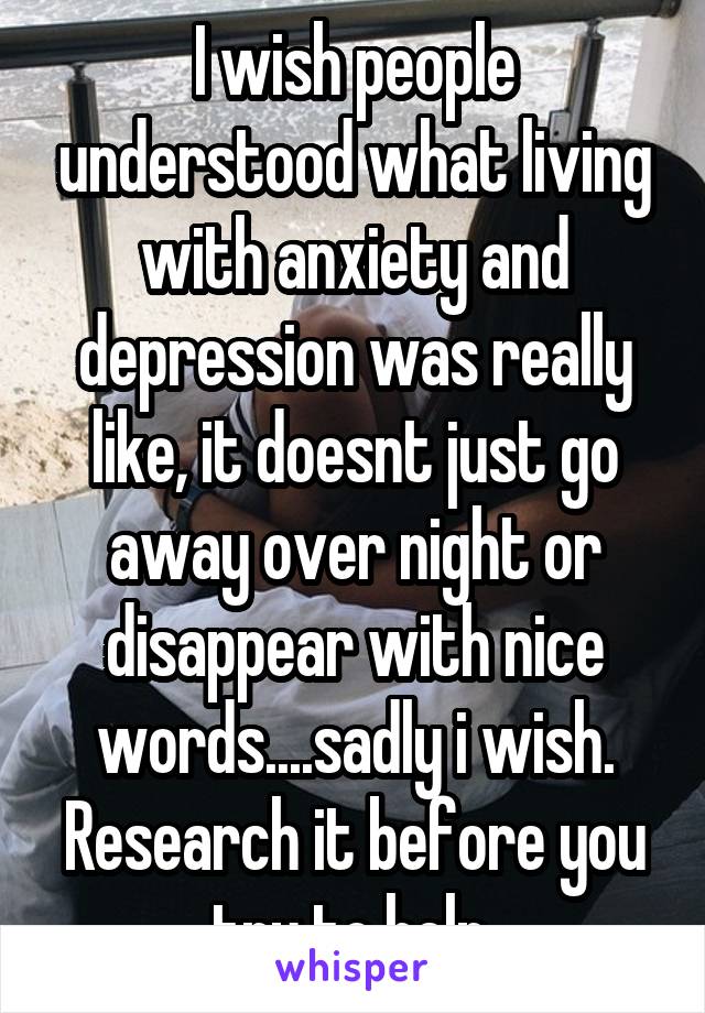 I wish people understood what living with anxiety and depression was really like, it doesnt just go away over night or disappear with nice words....sadly i wish. Research it before you try to help.