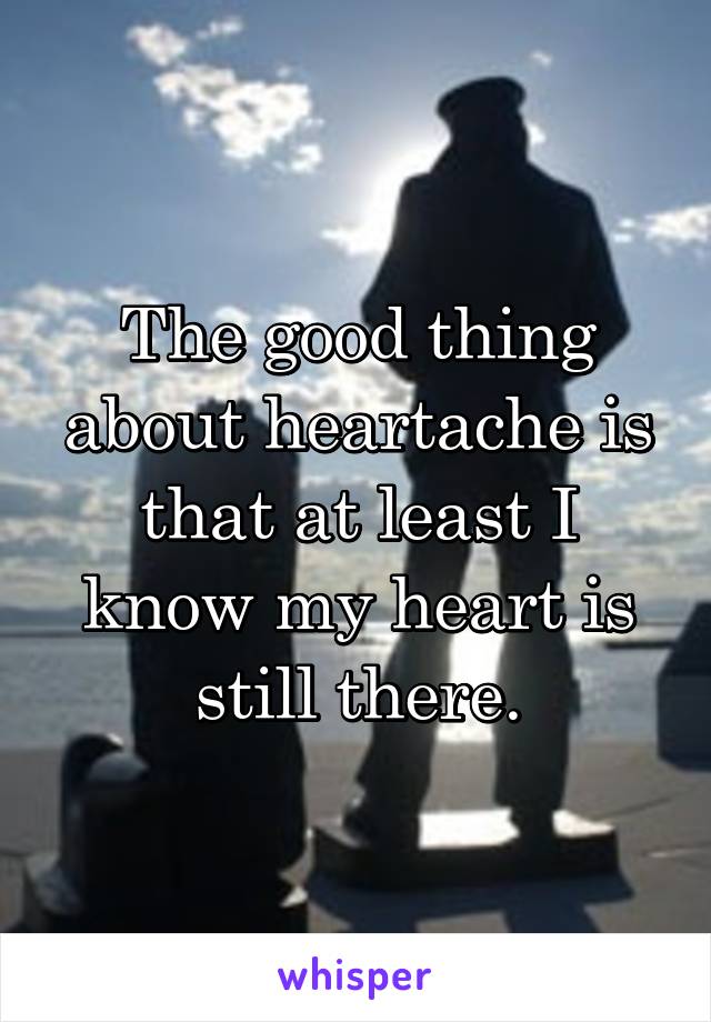 The good thing about heartache is that at least I know my heart is still there.