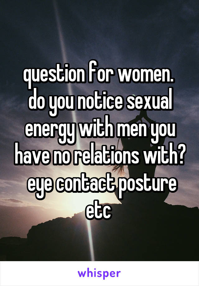 question for women.  do you notice sexual energy with men you have no relations with?  eye contact posture etc 