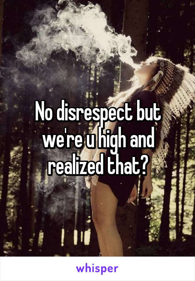 No disrespect but we're u high and realized that?