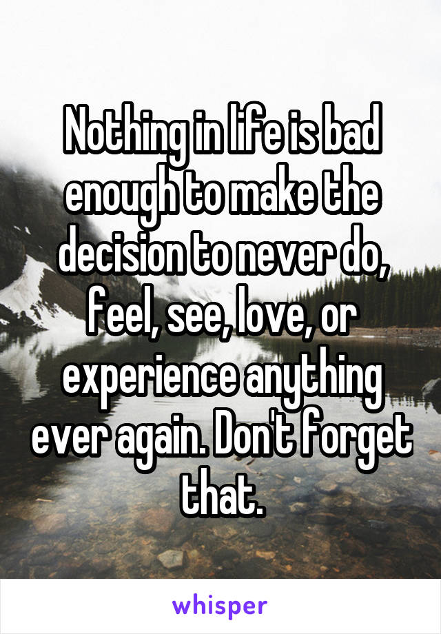 Nothing in life is bad enough to make the decision to never do, feel, see, love, or experience anything ever again. Don't forget that.