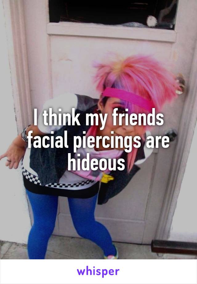 I think my friends facial piercings are hideous 