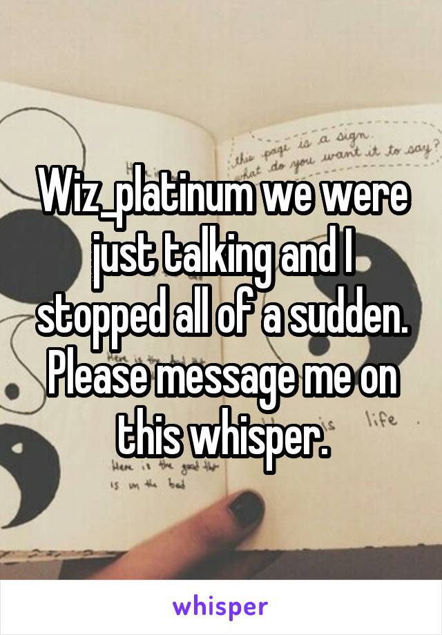 Wiz_platinum we were just talking and I stopped all of a sudden. Please message me on this whisper.