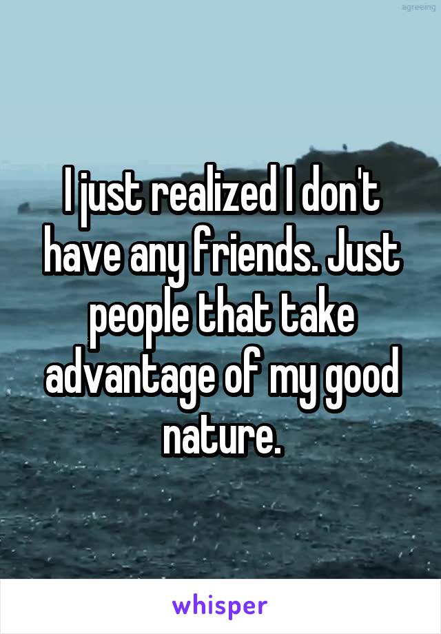 I just realized I don't have any friends. Just people that take advantage of my good nature.