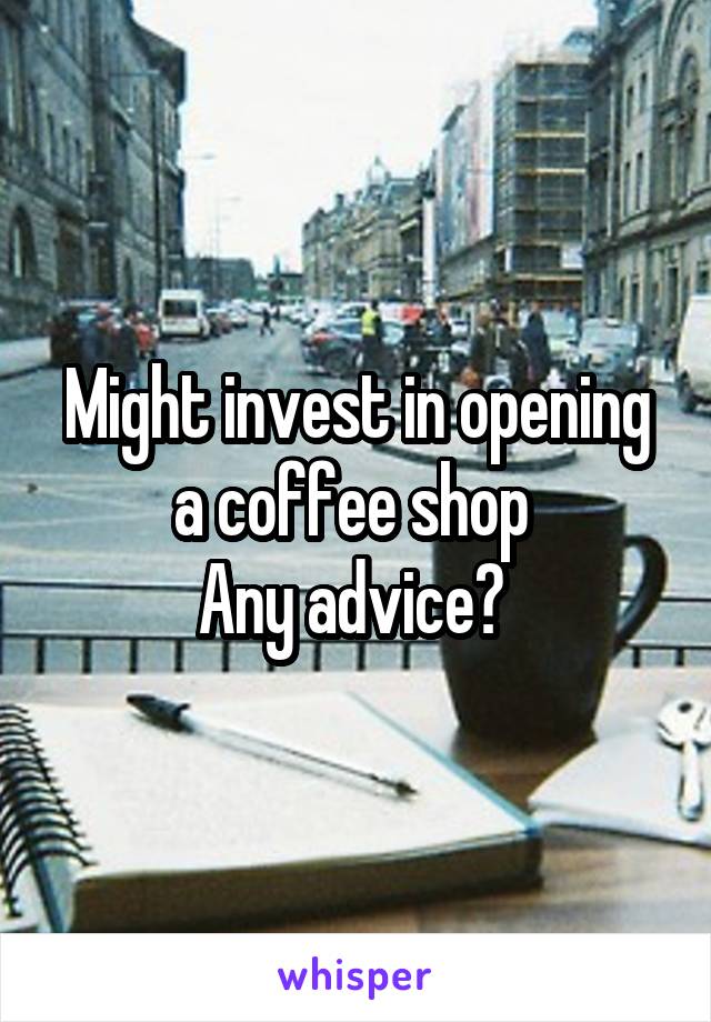 Might invest in opening a coffee shop 
Any advice? 