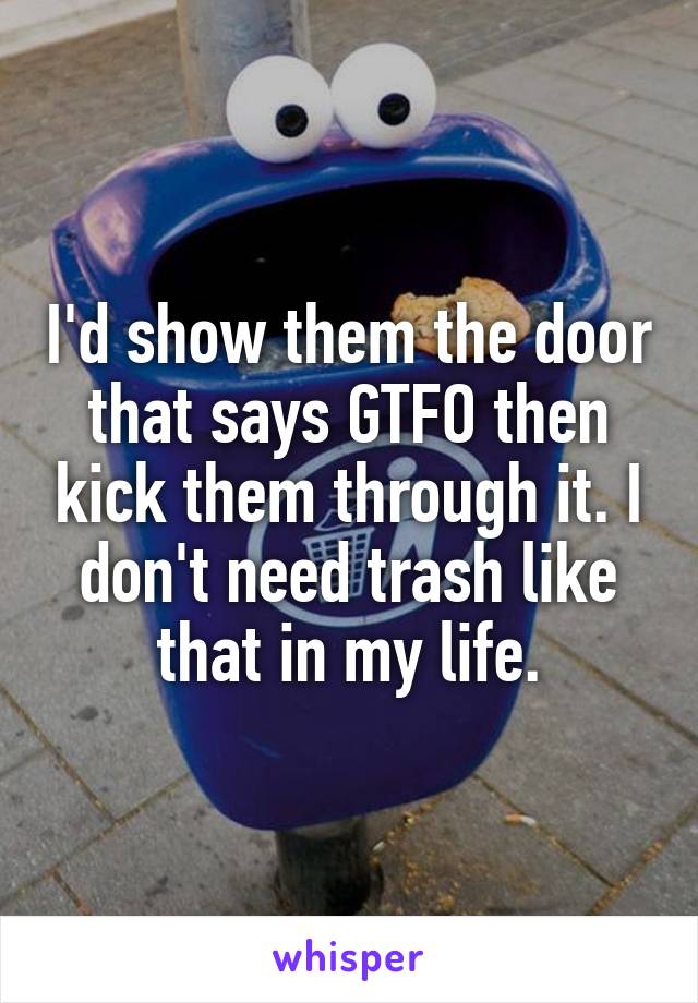I'd show them the door that says GTFO then kick them through it. I don't need trash like that in my life.