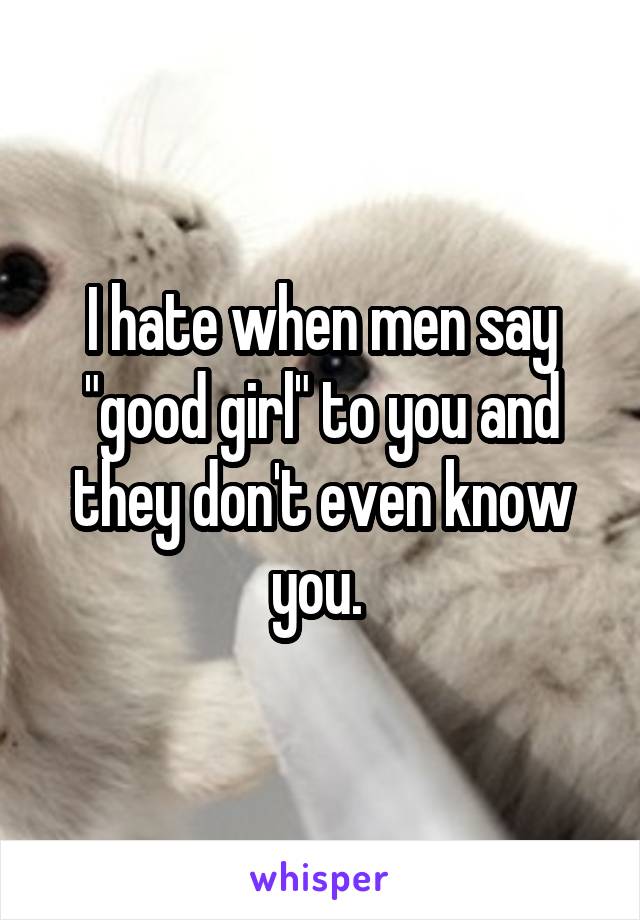 I hate when men say "good girl" to you and they don't even know you. 