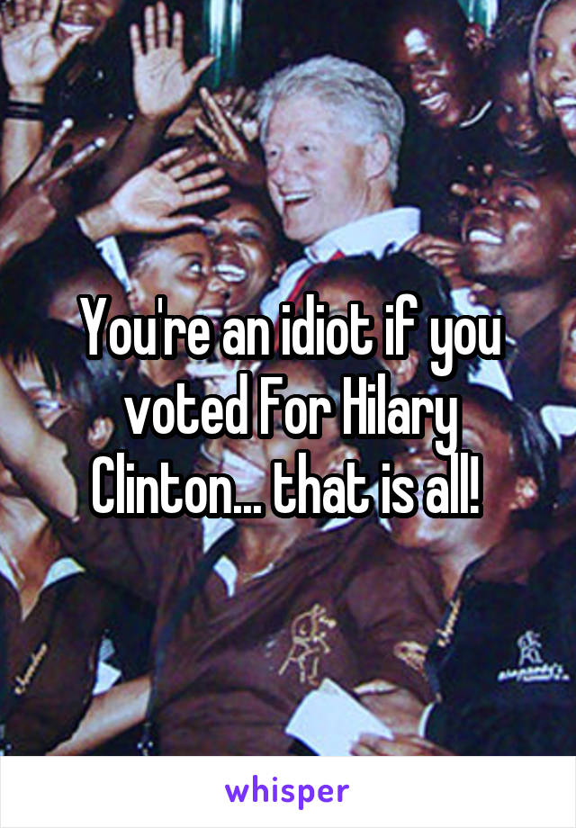 You're an idiot if you voted For Hilary Clinton... that is all! 