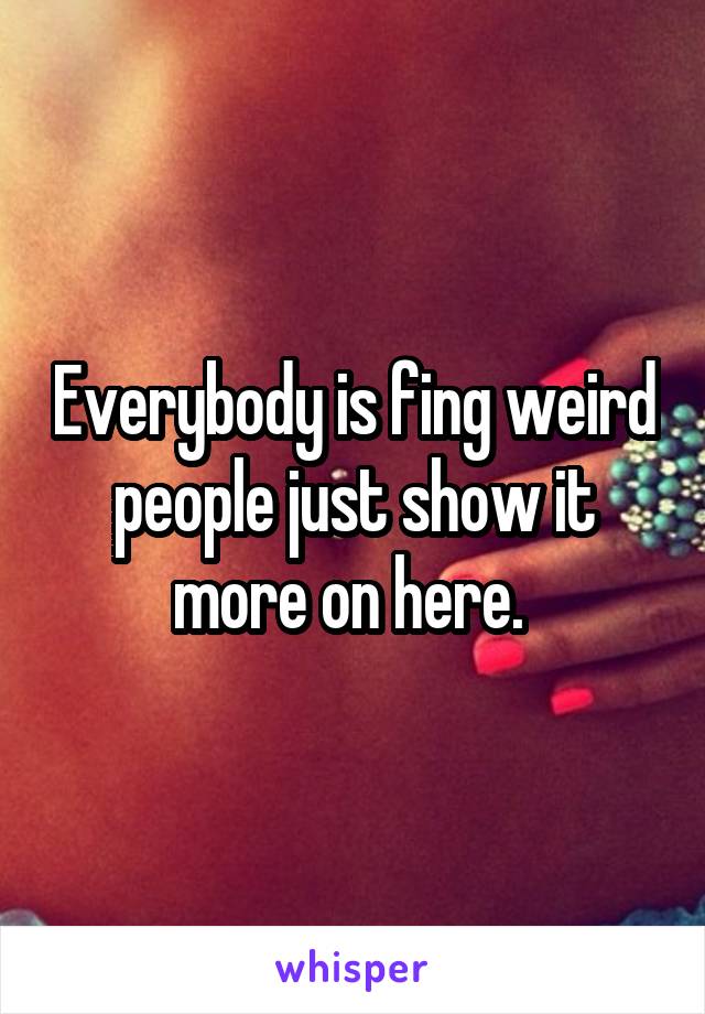 Everybody is fing weird people just show it more on here. 