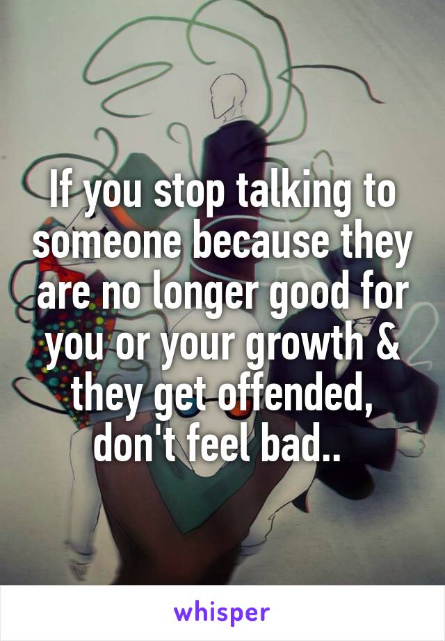 If you stop talking to someone because they are no longer good for you or your growth & they get offended, don't feel bad.. 