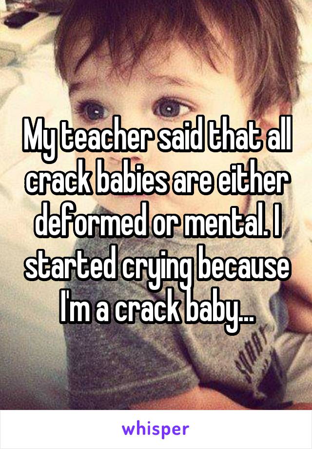 My teacher said that all crack babies are either deformed or mental. I started crying because I'm a crack baby...