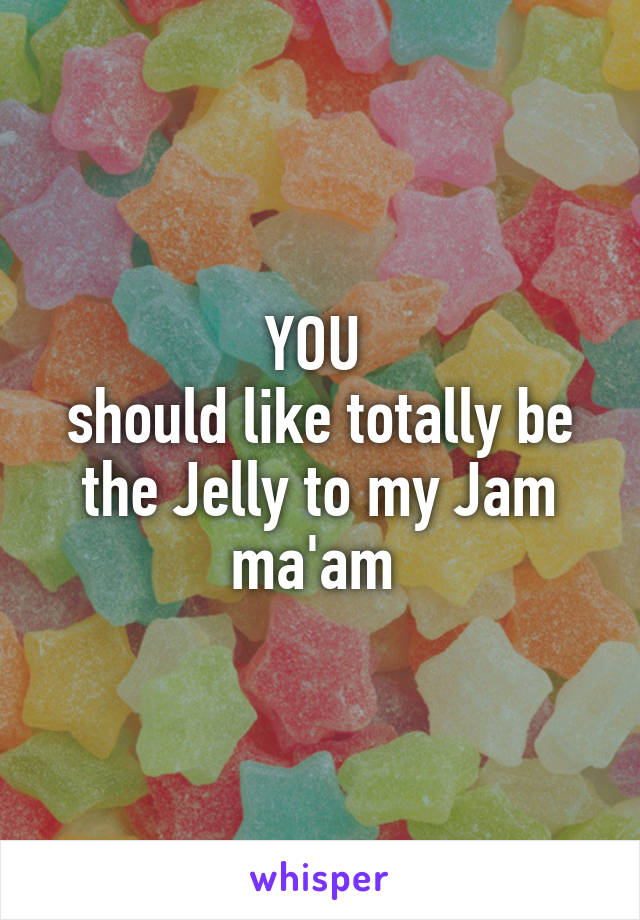 YOU 
should like totally be the Jelly to my Jam ma'am 