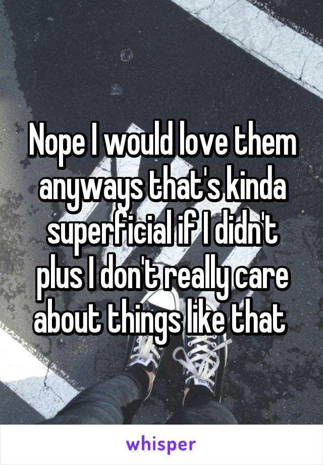 Nope I would love them anyways that's kinda superficial if I didn't plus I don't really care about things like that 