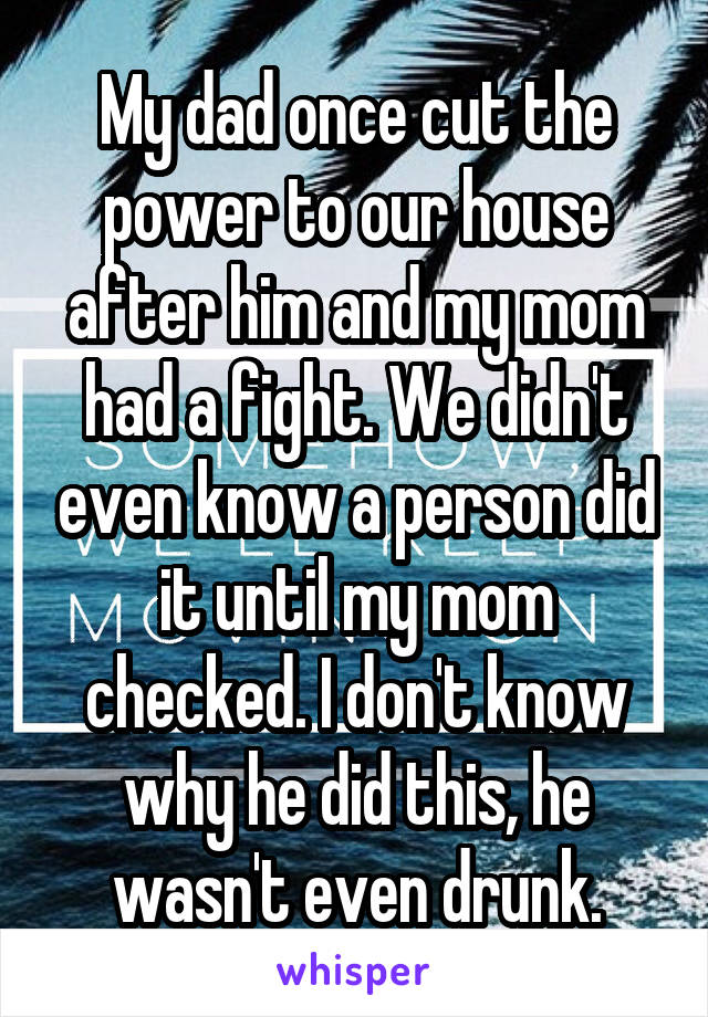 My dad once cut the power to our house after him and my mom had a fight. We didn't even know a person did it until my mom checked. I don't know why he did this, he wasn't even drunk.