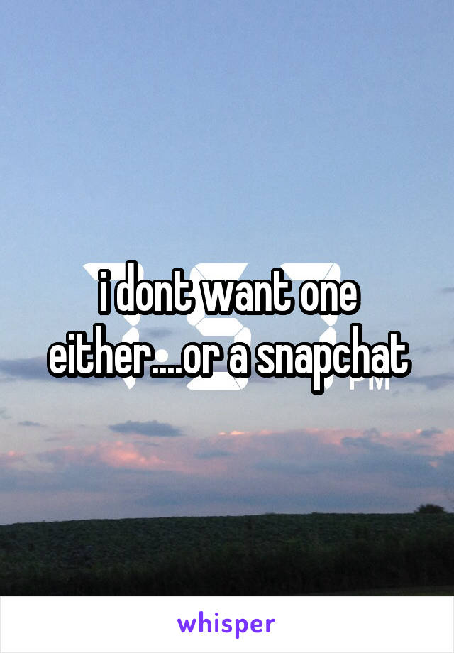 i dont want one either....or a snapchat