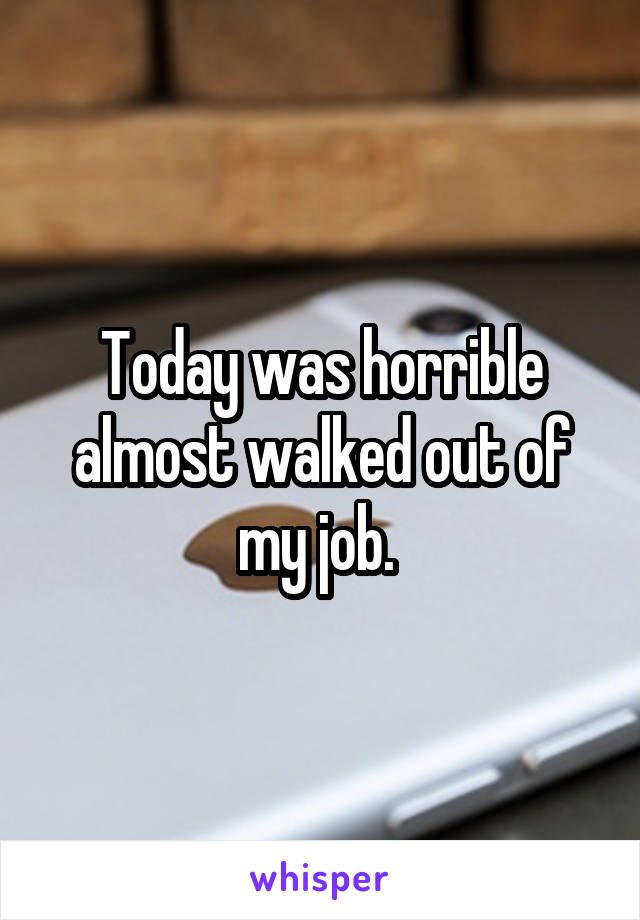 Today was horrible almost walked out of my job. 