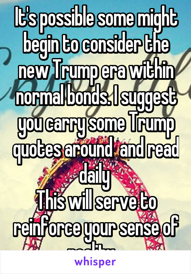 It's possible some might begin to consider the new Trump era within normal bonds. I suggest you carry some Trump quotes around  and read daily 
This will serve to reinforce your sense of reality   