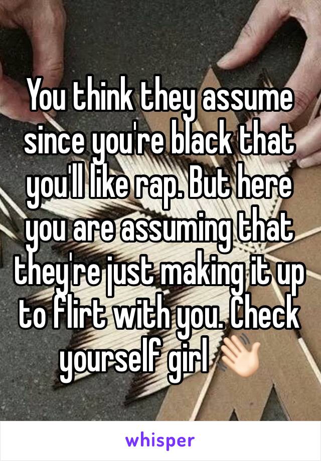You think they assume since you're black that you'll like rap. But here you are assuming that they're just making it up to flirt with you. Check yourself girl 👋🏻