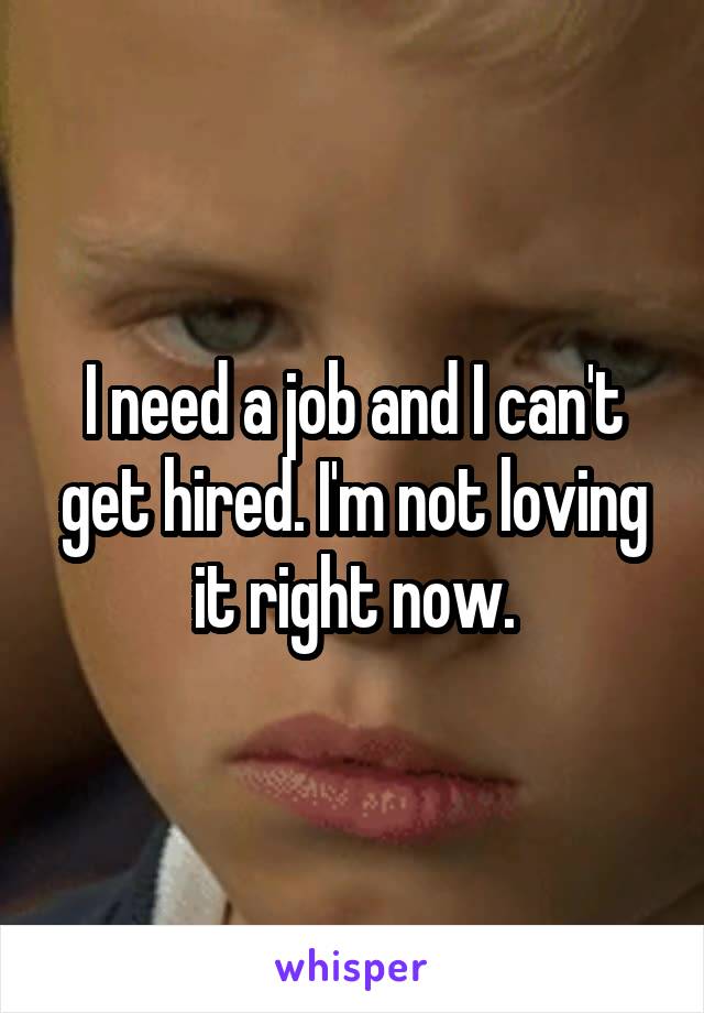 I need a job and I can't get hired. I'm not loving it right now.