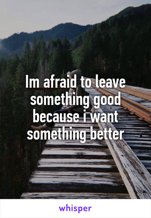 Im afraid to leave something good because i want something better