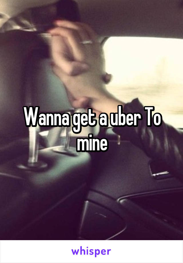 Wanna get a uber To mine