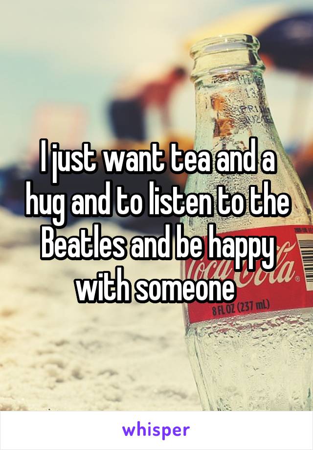 I just want tea and a hug and to listen to the Beatles and be happy with someone 