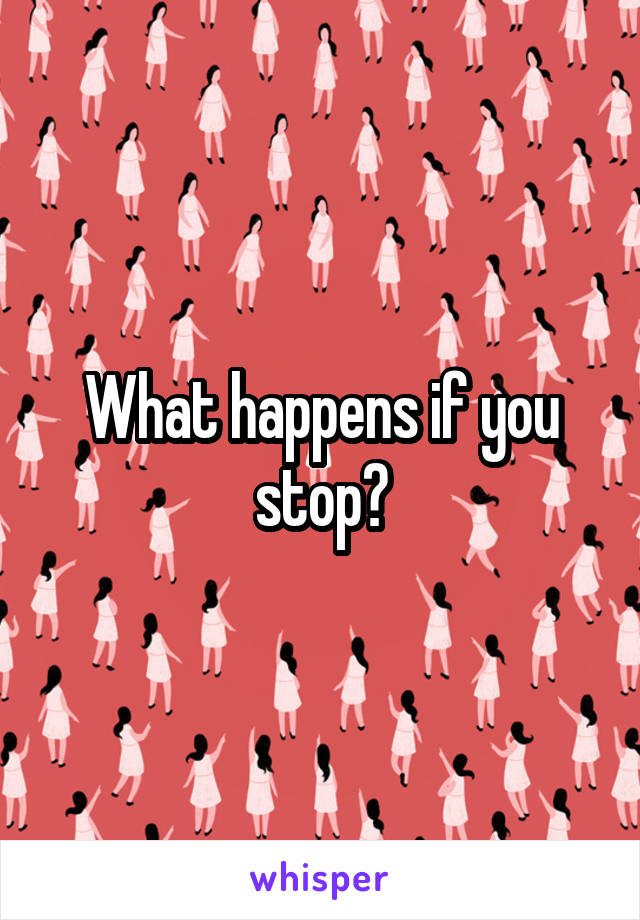 What happens if you stop?