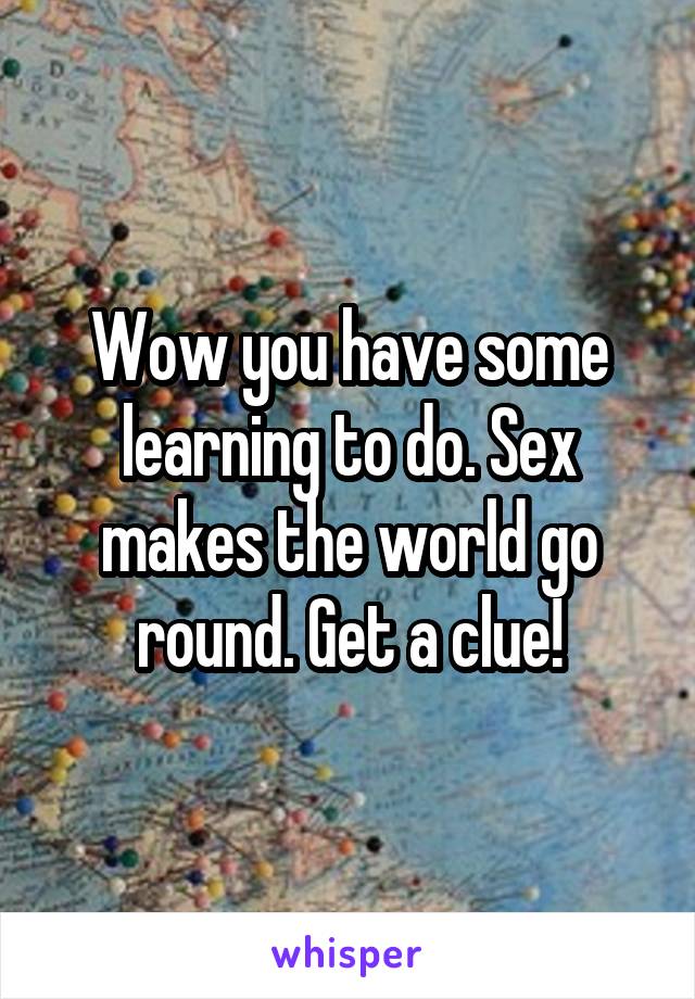 Wow you have some learning to do. Sex makes the world go round. Get a clue!